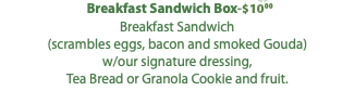 Breakfast Sandwich Box-$10.00 Breakfast Sandwich (scrambles eggs, bacon and smoked Gouda) w/our signature dressing, Tea Bread or Granola Cookie and fruit. 