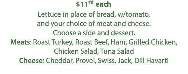 $11.25 each Lettuce in place of bread, w/tomato, and your choice of meat and cheese. Choose a side and dessert. Meats: Roast Turkey, Roast Beef, Ham, Grilled Chicken, Chicken Salad, Tuna Salad Cheese: Cheddar, Provel, Swiss, Jack, Dill Havarti 