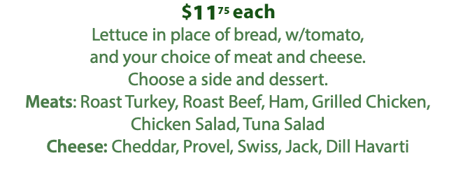 $1000 each Lettuce in place of bread, w/tomato, and your choice of meat and cheese. Choose a side and dessert. Meats: Roast Turkey, Roast Beef, Ham, Grilled Chicken, Chicken Salad, Tuna Salad Cheese: Cheddar, Provel, Swiss, Jack, Dill Havarti 